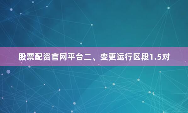 股票配资官网平台二、变更运行区段1.5对