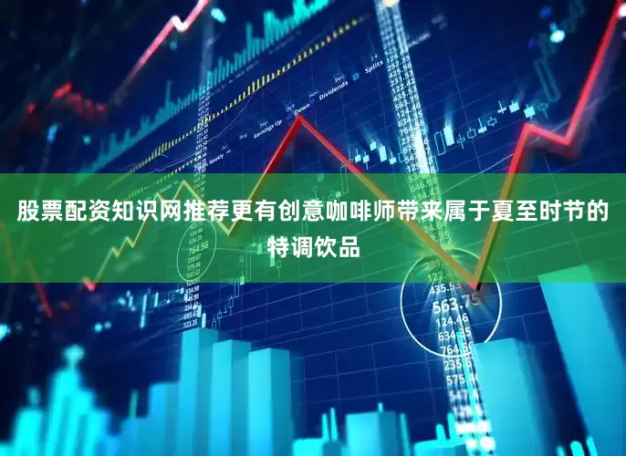 股票配资知识网推荐更有创意咖啡师带来属于夏至时节的特调饮品