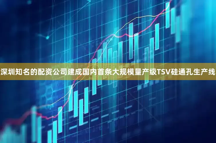深圳知名的配资公司建成国内首条大规模量产级TSV硅通孔生产线
