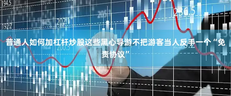 普通人如何加杠杆炒股这些黑心导游不把游客当人反手一个“免责协议”