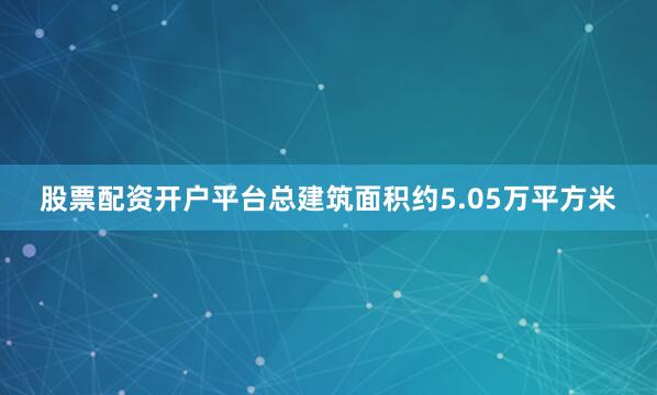 股票配资开户平台总建筑面积约5.05万平方米
