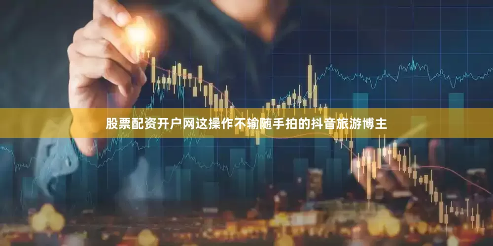 股票配资开户网这操作不输随手拍的抖音旅游博主
