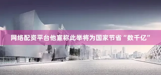 网络配资平台他宣称此举将为国家节省“数千亿”