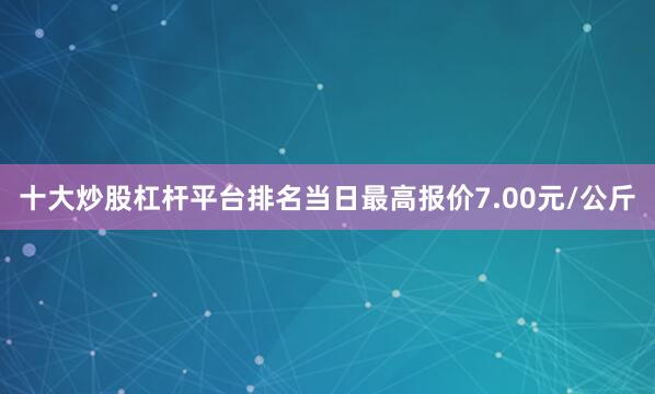 十大炒股杠杆平台排名当日最高报价7.00元/公斤